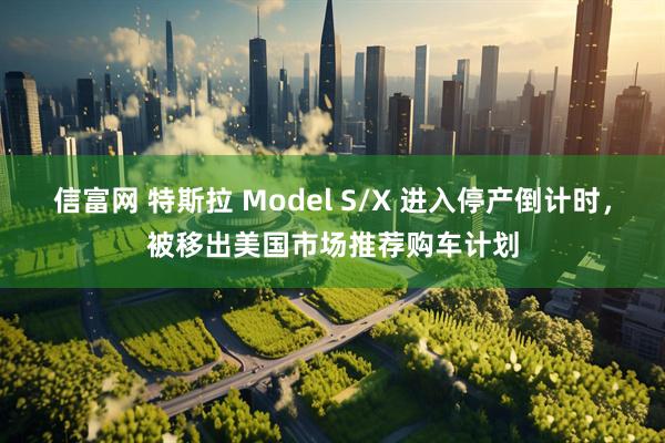 信富网 特斯拉 Model S/X 进入停产倒计时，被移出美国市场推荐购车计划